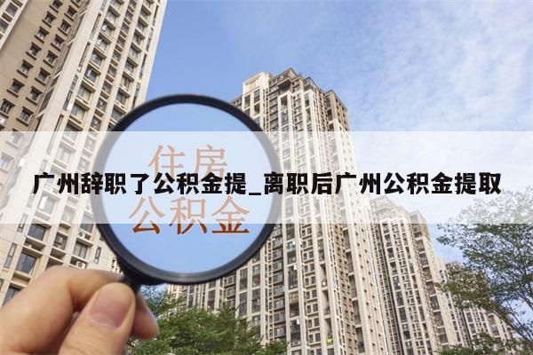 广州辞职了公积金提_离职后广州公积金提取